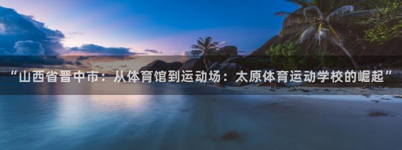 利记app怎么样：“山西省晋中市：从体育馆到运动场：太原体育